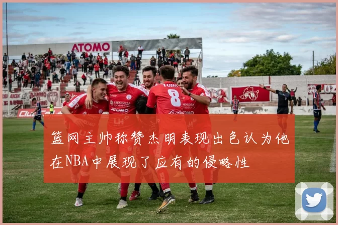 篮网主帅称赞杰明表现出色认为他在NBA中展现了应有的侵略性