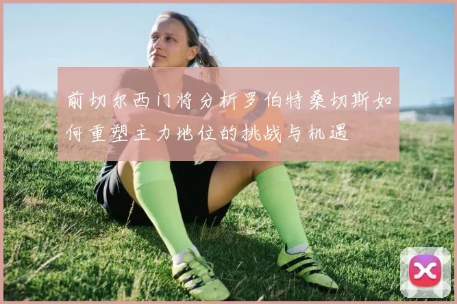 前切尔西门将分析罗伯特桑切斯如何重塑主力地位的挑战与机遇
