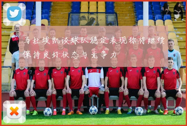 马杜埃凯谈球队稳定表现称将继续保持良好状态与竞争力