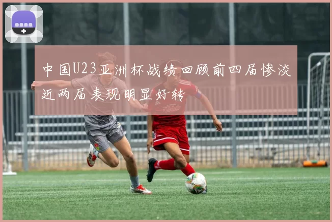中国U23亚洲杯战绩回顾前四届惨淡近两届表现明显好转