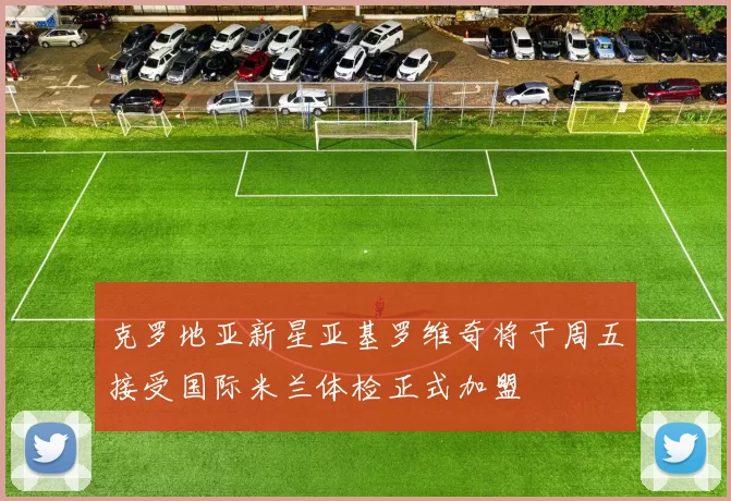 克罗地亚新星亚基罗维奇将于周五接受国际米兰体检正式加盟